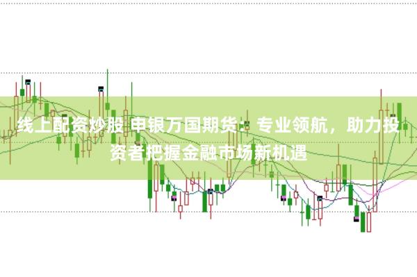 线上配资炒股 申银万国期货：专业领航，助力投资者把握金融市场新机遇