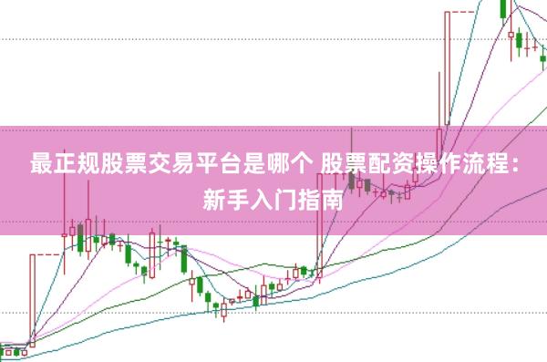 最正规股票交易平台是哪个 股票配资操作流程：新手入门指南