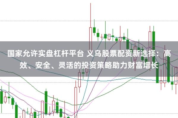 国家允许实盘杠杆平台 义乌股票配资新选择：高效、安全、灵活的投资策略助力财富增长