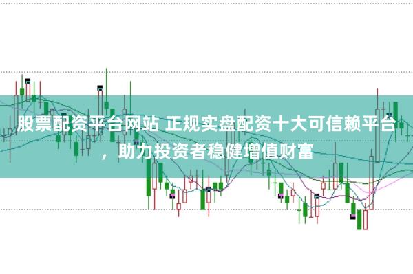 股票配资平台网站 正规实盘配资十大可信赖平台，助力投资者稳健增值财富
