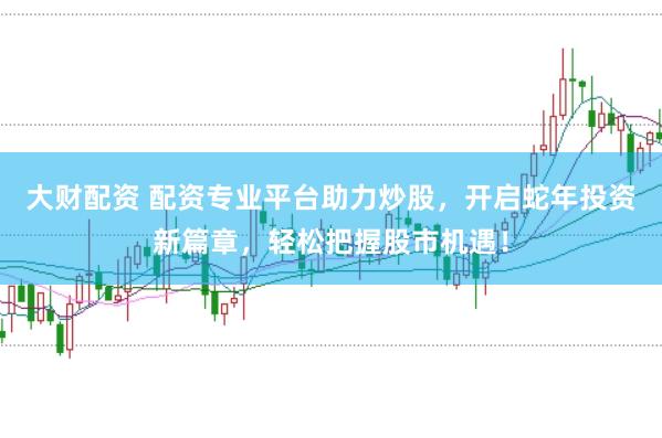 大财配资 配资专业平台助力炒股，开启蛇年投资新篇章，轻松把握股市机遇！