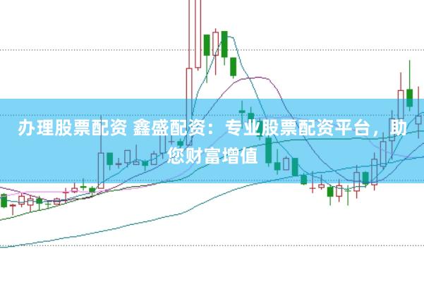 办理股票配资 鑫盛配资：专业股票配资平台，助您财富增值