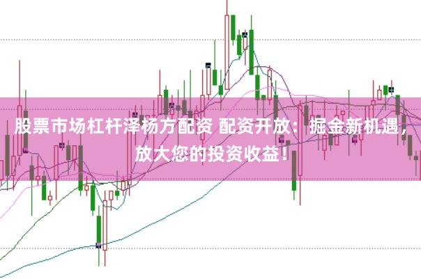 股票市场杠杆泽杨方配资 配资开放：掘金新机遇，放大您的投资收益！