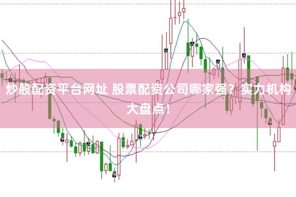 炒股配资平台网址 股票配资公司哪家强？实力机构大盘点！