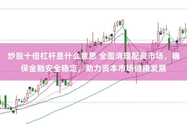 炒股十倍杠杆是什么意思 全面清理配资市场，确保金融安全稳定，助力资本市场健康发展