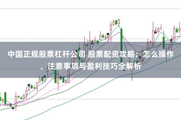 中国正规股票杠杆公司 股票配资攻略：怎么操作、注意事项与盈利技巧全解析
