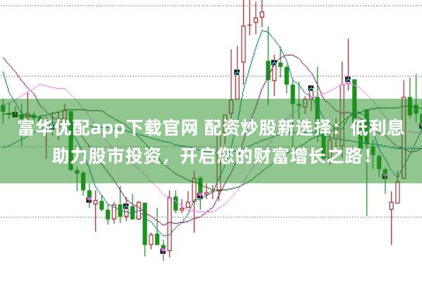 富华优配app下载官网 配资炒股新选择：低利息助力股市投资，开启您的财富增长之路！