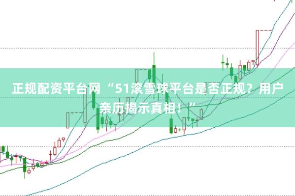 正规配资平台网 “51滚雪球平台是否正规？用户亲历揭示真相！”