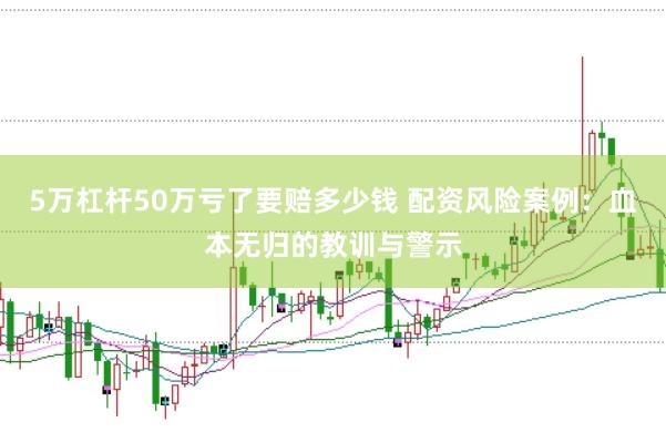 5万杠杆50万亏了要赔多少钱 配资风险案例：血本无归的教训与警示