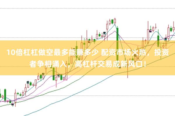 10倍杠杠做空最多能赚多少 配资市场火热，投资者争相涌入，高杠杆交易成新风口！