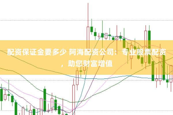 配资保证金要多少 阿海配资公司：专业股票配资，助您财富增值