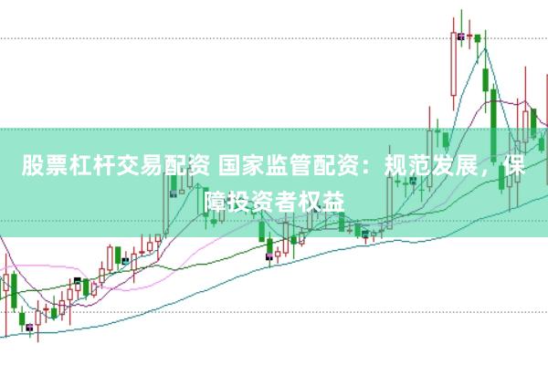 股票杠杆交易配资 国家监管配资：规范发展，保障投资者权益