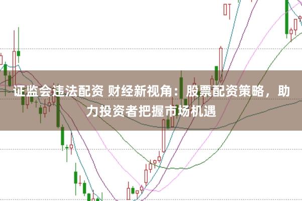 证监会违法配资 财经新视角：股票配资策略，助力投资者把握市场机遇