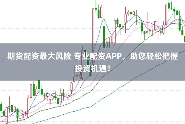 期货配资最大风险 专业配资APP，助您轻松把握投资机遇！