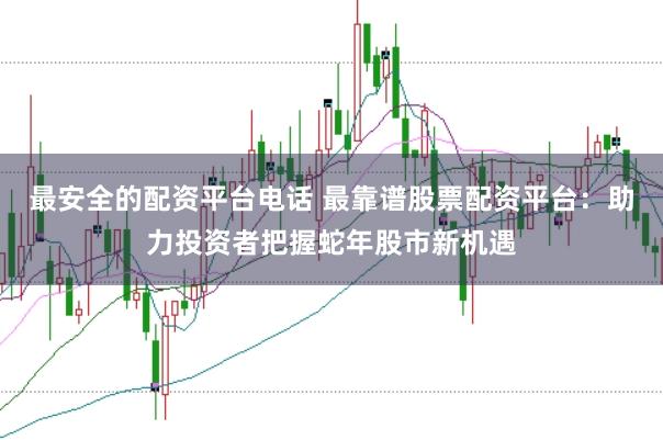 最安全的配资平台电话 最靠谱股票配资平台：助力投资者把握蛇年股市新机遇