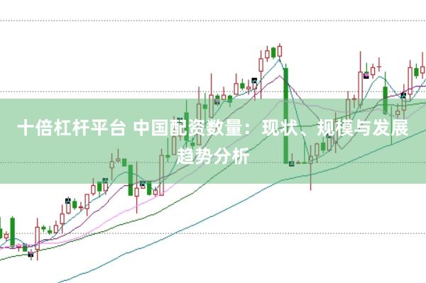十倍杠杆平台 中国配资数量：现状、规模与发展趋势分析