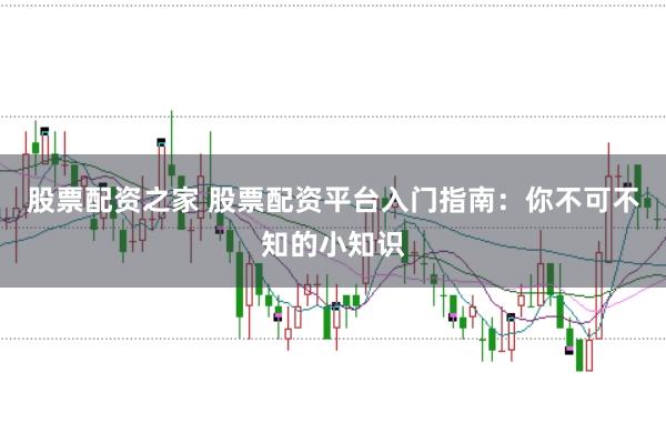股票配资之家 股票配资平台入门指南：你不可不知的小知识