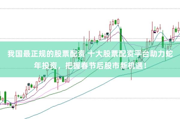 我国最正规的股票配资 十大股票配资平台助力蛇年投资,把握春节后股市新机遇!