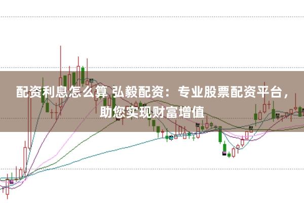 配资利息怎么算 弘毅配资：专业股票配资平台，助您实现财富增值