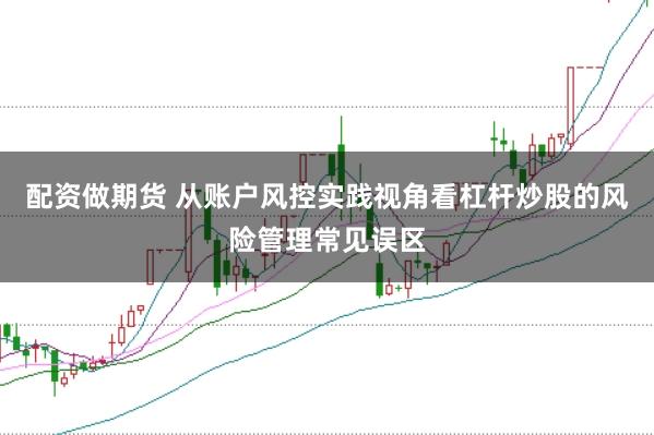 配资做期货 从账户风控实践视角看杠杆炒股的风险管理常见误区