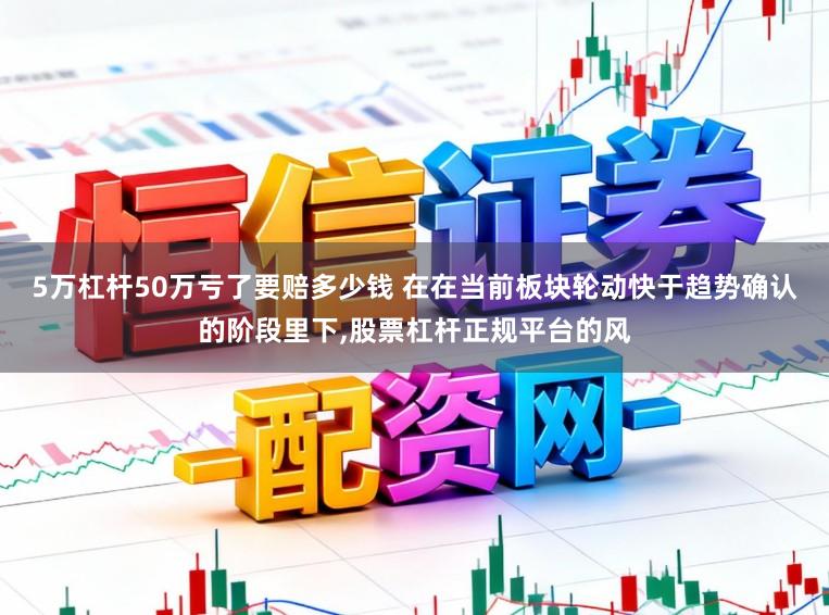 5万杠杆50万亏了要赔多少钱 在在当前板块轮动快于趋势确认的阶段里下,股票杠杆正规平台的风