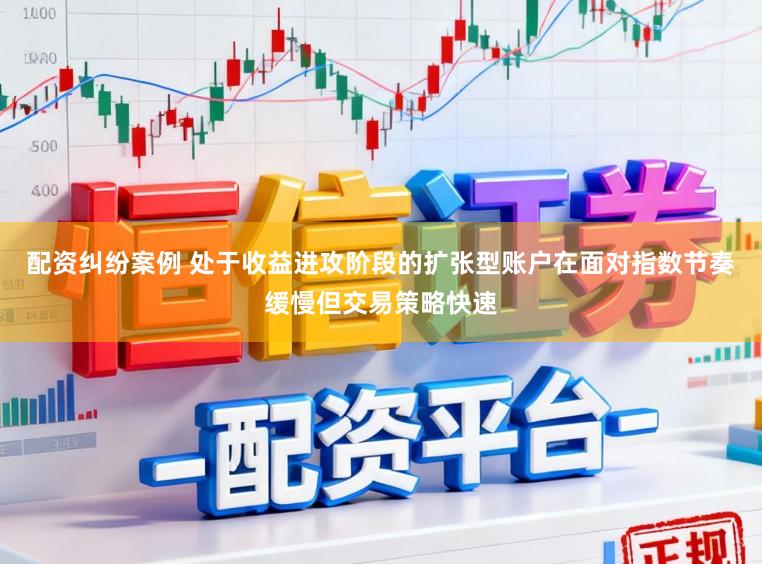 配资纠纷案例 处于收益进攻阶段的扩张型账户在面对指数节奏缓慢但交易策略快速