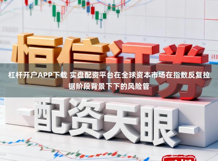 杠杆开户APP下载 实盘配资平台在全球资本市场在指数反复拉锯阶段背景下下的风险管