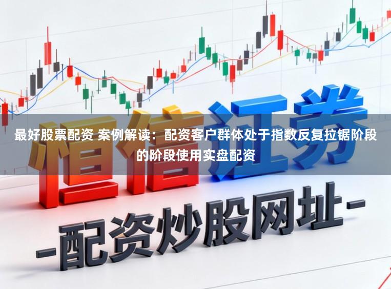最好股票配资 案例解读：配资客户群体处于指数反复拉锯阶段的阶段使用实盘配资