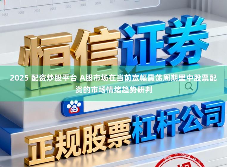 2025 配资炒股平台 A股市场在当前宽幅震荡周期里中股票配资的市场情绪趋势研判